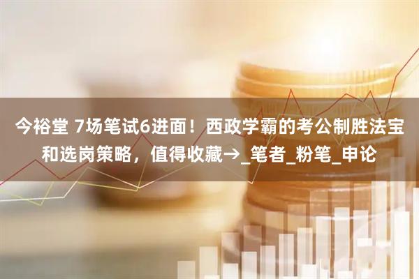 今裕堂 7场笔试6进面！西政学霸的考公制胜法宝和选岗策略，值得收藏→_笔者_粉笔_申论