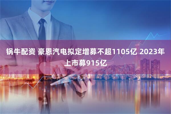 锅牛配资 豪恩汽电拟定增募不超1105亿 2023年上市募915亿
