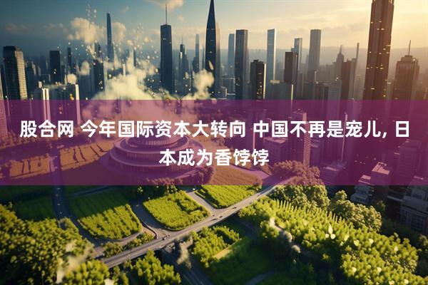 股合网 今年国际资本大转向 中国不再是宠儿, 日本成为香饽饽
