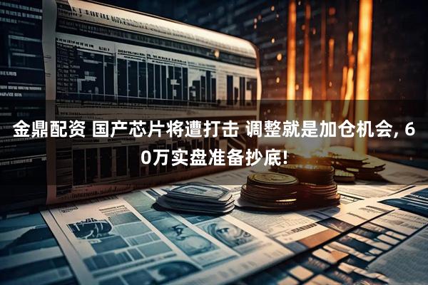 金鼎配资 国产芯片将遭打击 调整就是加仓机会, 60万实盘准备抄底!