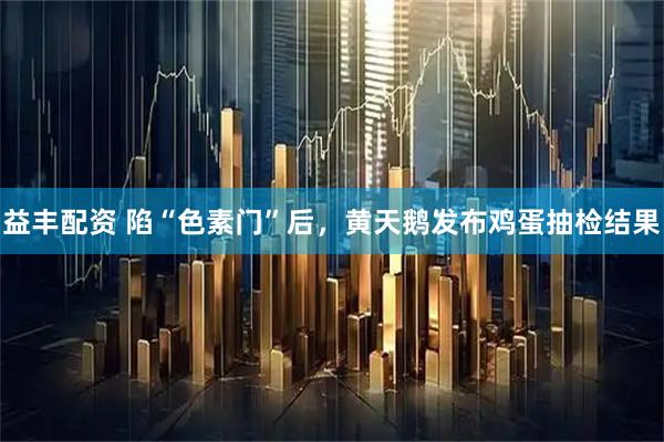 益丰配资 陷“色素门”后，黄天鹅发布鸡蛋抽检结果