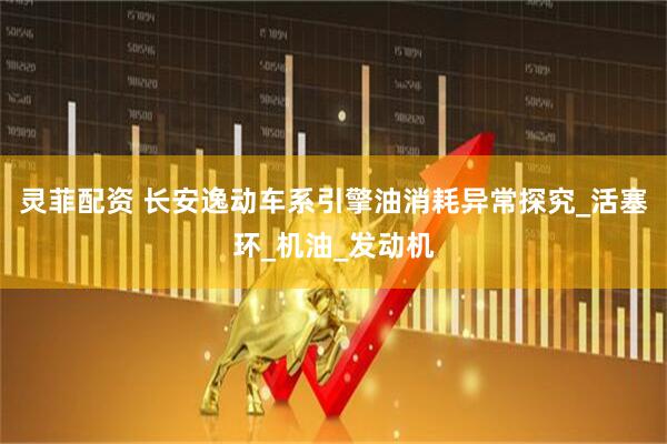 灵菲配资 长安逸动车系引擎油消耗异常探究_活塞环_机油_发动机