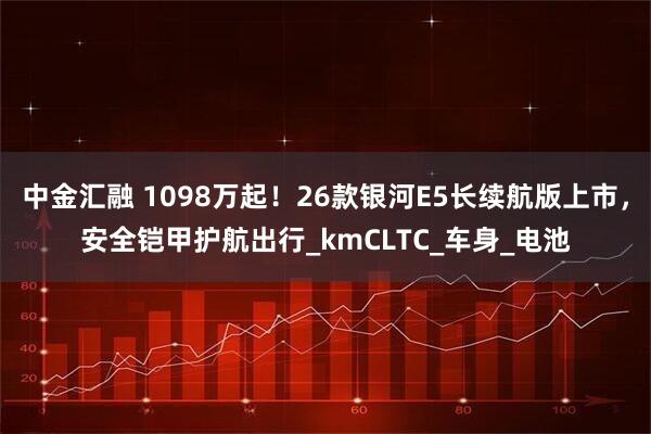 中金汇融 1098万起！26款银河E5长续航版上市，安全铠甲护航出行_kmCLTC_车身_电池