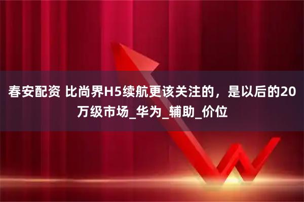 春安配资 比尚界H5续航更该关注的，是以后的20万级市场_华为_辅助_价位