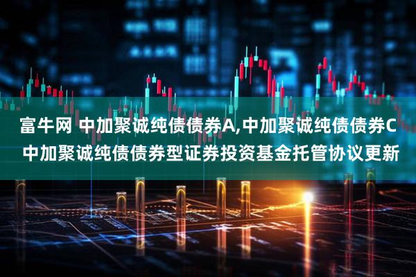 富牛网 中加聚诚纯债债券A,中加聚诚纯债债券C 中加聚诚纯债债券型证券投资基金托管协议更新