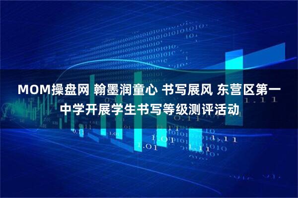 MOM操盘网 翰墨润童心 书写展风 东营区第一中学开展学生书写等级测评活动