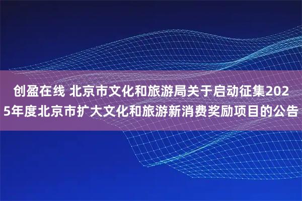 创盈在线 北京市文化和旅游局关于启动征集2025年度北京市扩大文化和旅游新消费奖励项目的公告