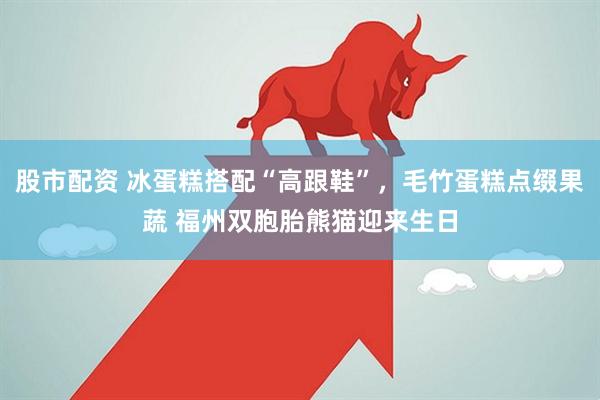 股市配资 冰蛋糕搭配“高跟鞋”，毛竹蛋糕点缀果蔬 福州双胞胎熊猫迎来生日