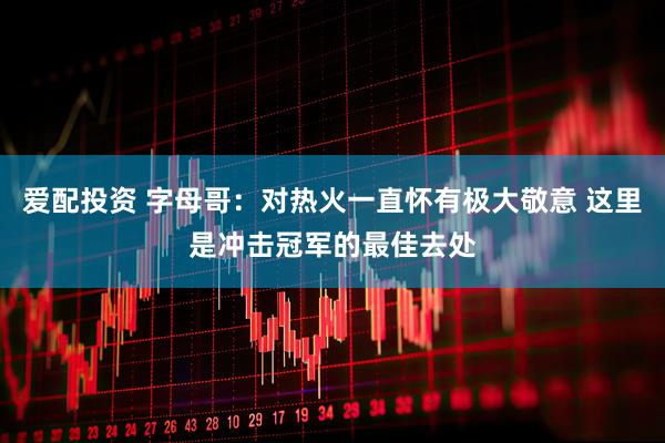 爱配投资 字母哥：对热火一直怀有极大敬意 这里是冲击冠军的最佳去处