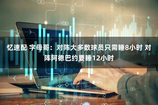 忆速配 字母哥：对阵大多数球员只需睡8小时 对阵阿德巴约要睡12小时