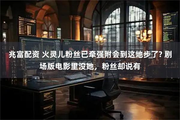 兆富配资 火灵儿粉丝已牵强附会到这地步了? 剧场版电影里没她，粉丝却说有