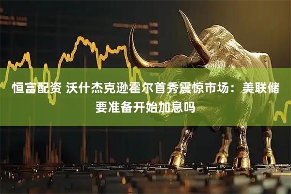 恒富配资 沃什杰克逊霍尔首秀震惊市场：美联储要准备开始加息吗
